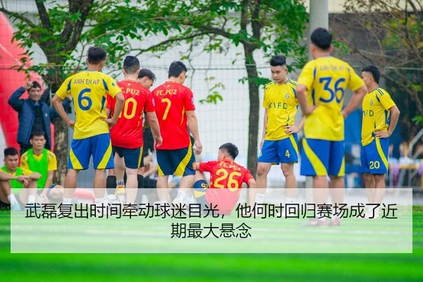 武磊复出时间牵动球迷目光，他何时回归赛场成了近期最大悬念
